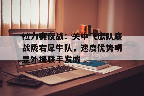 关于拉力赛夜战：关中飞鹰队鏖战陇右犀牛队，速度优势明显外援联手发威的信息乐鱼app